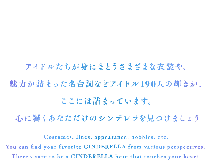 衣装やセリフ、見た目や趣味などさまざまな観点から推しのアイドルを見つけることができます。あなたの心に響くアイドルが、きっとここにいます。 Costumes, lines, appearance, hobbies, etc.You can find your favorite idol from various perspectives.There's sure to be an idol here that touches your heart.